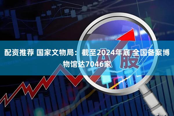 配资推荐 国家文物局：截至2024年底 全国备案博物馆达7046家