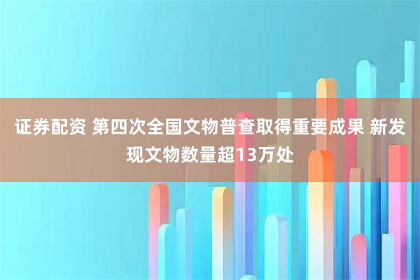 证券配资 第四次全国文物普查取得重要成果 新发现文物数量超13万处