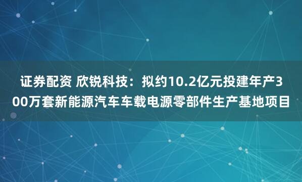 证券配资 欣锐科技：拟约10.2亿元投建年产300万套新能源汽车车载电源零部件生产基地项目