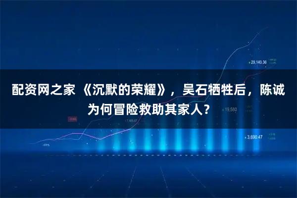 配资网之家 《沉默的荣耀》，吴石牺牲后，陈诚为何冒险救助其家人？