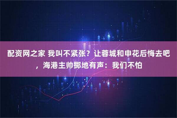 配资网之家 我叫不紧张？让蓉城和申花后悔去吧，海港主帅掷地有声：我们不怕