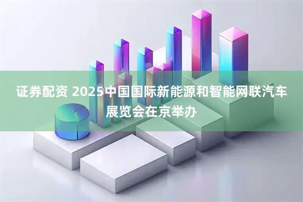 证券配资 2025中国国际新能源和智能网联汽车展览会在京举办