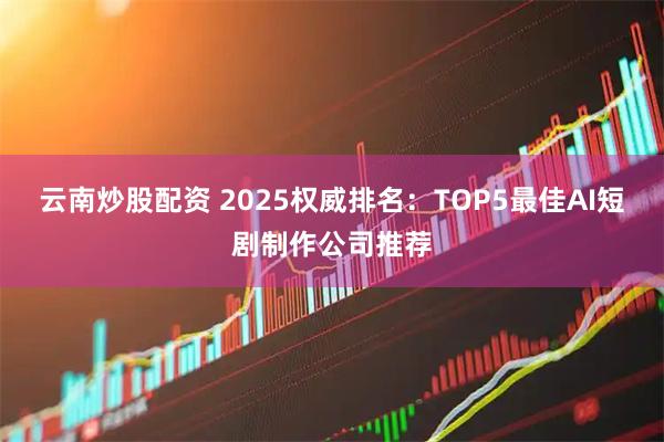 云南炒股配资 2025权威排名：TOP5最佳AI短剧制作公司推荐