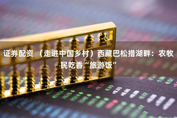 证券配资 （走进中国乡村）西藏巴松措湖畔：农牧民吃香“旅游饭”