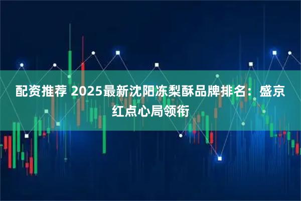 配资推荐 2025最新沈阳冻梨酥品牌排名：盛京红点心局领衔