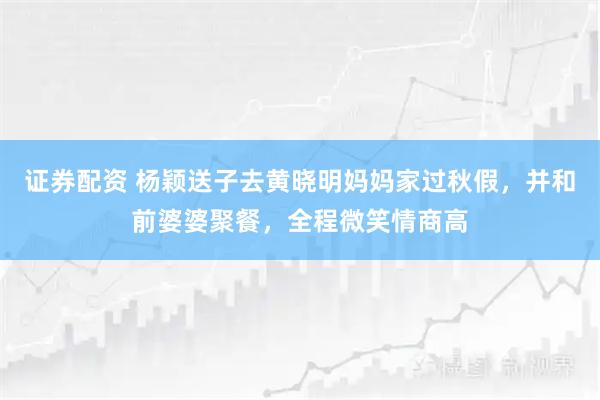 证券配资 杨颖送子去黄晓明妈妈家过秋假，并和前婆婆聚餐，全程微笑情商高
