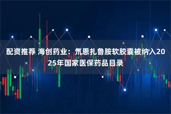 配资推荐 海创药业：氘恩扎鲁胺软胶囊被纳入2025年国家医保药品目录