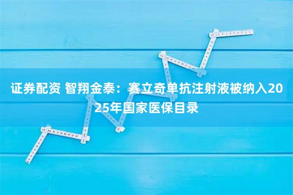 证券配资 智翔金泰：赛立奇单抗注射液被纳入2025年国家医保目录