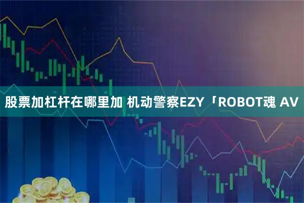 股票加杠杆在哪里加 机动警察EZY「ROBOT魂 AV