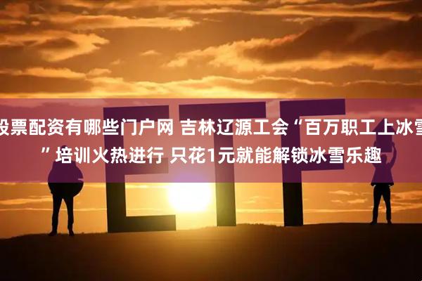 股票配资有哪些门户网 吉林辽源工会“百万职工上冰雪”培训火热进行 只花1元就能解锁冰雪乐趣