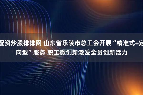配资炒股排排网 山东省乐陵市总工会开展“精准式+定向型”服务 职工微创新激发全员创新活力