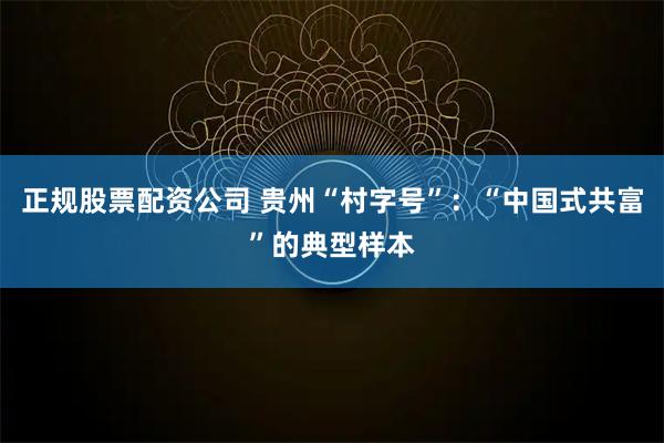 正规股票配资公司 贵州“村字号”：“中国式共富”的典型样本