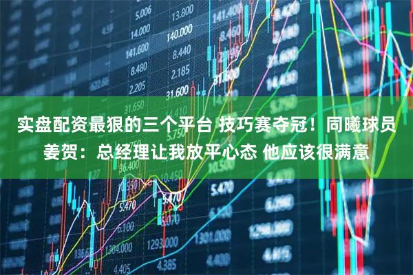 实盘配资最狠的三个平台 技巧赛夺冠！同曦球员姜贺：总经理让我放平心态 他应该很满意