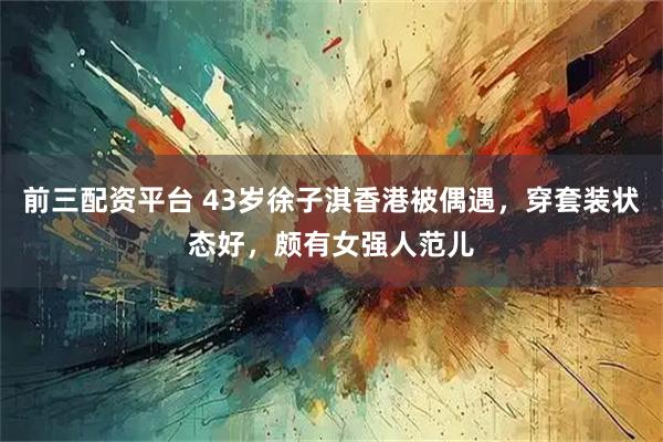 前三配资平台 43岁徐子淇香港被偶遇,穿套装状态好,颇有女强人范儿