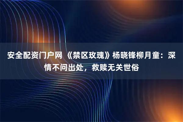 安全配资门户网 《禁区玫瑰》杨晓锋柳月童：深情不问出处，救赎无关世俗