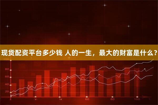 现货配资平台多少钱 人的一生，最大的财富是什么？