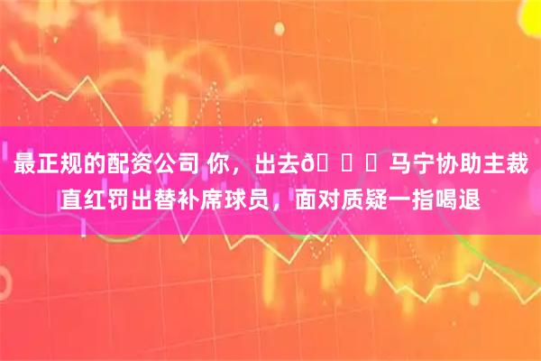 最正规的配资公司 你，出去👆马宁协助主裁直红罚出替补席球员，面对质疑一指喝退