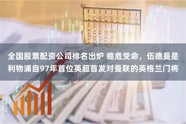 全国股票配资公司排名出炉 临危受命，伍德曼是利物浦自97年首位英超首发对曼联的英格兰门将