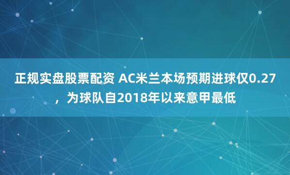正规实盘股票配资 AC米兰本场预期进球仅0.27，为球队自2018年以来意甲最低