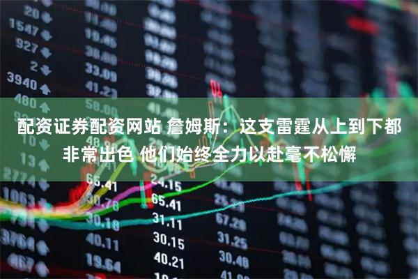 配资证券配资网站 詹姆斯：这支雷霆从上到下都非常出色 他们始终全力以赴毫不松懈