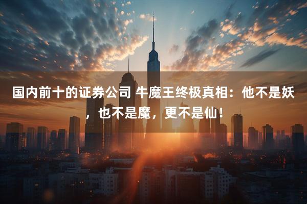 国内前十的证券公司 牛魔王终极真相：他不是妖，也不是魔，更不是仙！