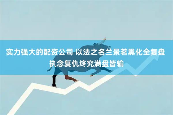 实力强大的配资公司 以法之名兰景茗黑化全复盘 执念复仇终究满盘皆输