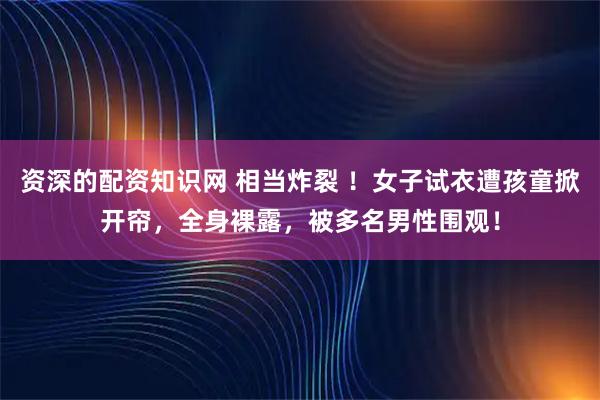 资深的配资知识网 相当炸裂 ！女子试衣遭孩童掀开帘，全身裸露，被多名男性围观！