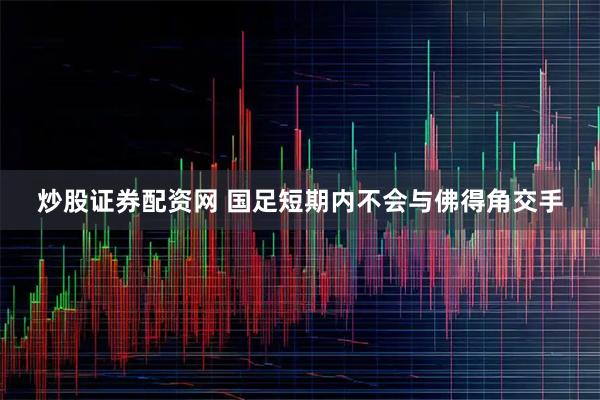 炒股证券配资网 国足短期内不会与佛得角交手