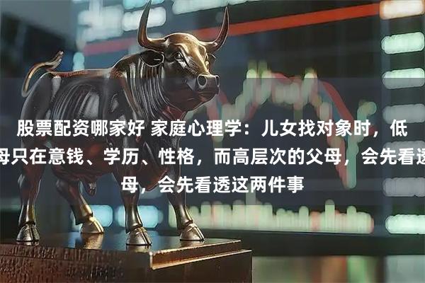 股票配资哪家好 家庭心理学：儿女找对象时，低层次的父母只在意钱、学历、性格，而高层次的父母，会先看透这两件事