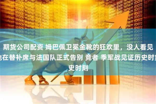 期货公司配资 姆巴佩卫冕金靴的狂欢里,没人看见他在替补席与法国队正式告别 竞者 季军战见证历史时刻