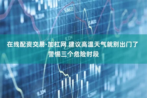 在线配资交易·加杠网 建议高温天气就别出门了 警惕三个危险时段