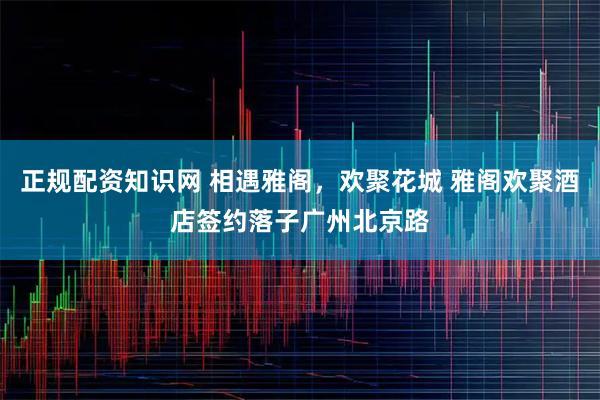 正规配资知识网 相遇雅阁，欢聚花城 雅阁欢聚酒店签约落子广州北京路