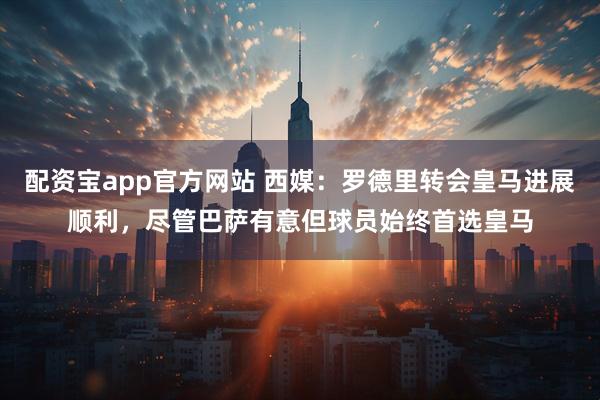 配资宝app官方网站 西媒：罗德里转会皇马进展顺利，尽管巴萨有意但球员始终首选皇马