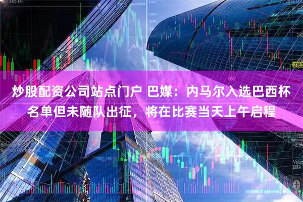 炒股配资公司站点门户 巴媒：内马尔入选巴西杯名单但未随队出征，将在比赛当天上午启程