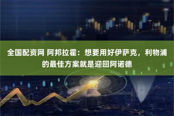 全国配资网 阿邦拉霍：想要用好伊萨克，利物浦的最佳方案就是迎回阿诺德