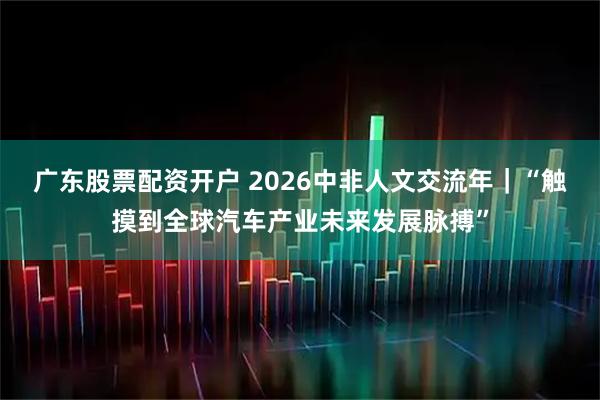广东股票配资开户 2026中非人文交流年｜“触摸到全球汽车产业未来发展脉搏”