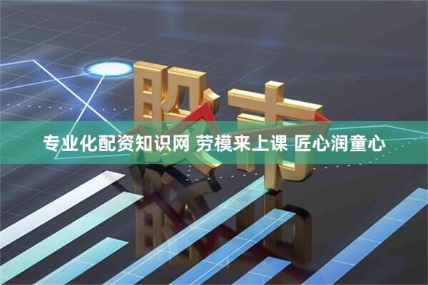 专业化配资知识网 劳模来上课 匠心润童心