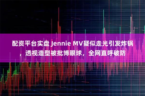 配资平台实盘 Jennie MV疑似走光引发炸锅，透视造型被批博眼球，全网直呼破防