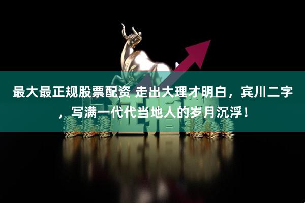 最大最正规股票配资 走出大理才明白,宾川二字,写满一代代当地人的岁月沉浮!