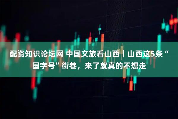 配资知识论坛网 中国文旅看山西丨山西这5条“国字号”街巷，来了就真的不想走
