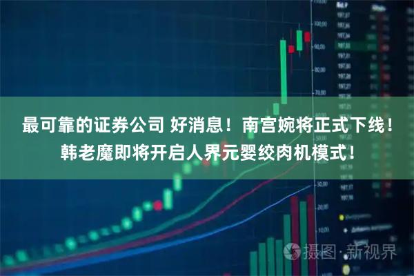 最可靠的证券公司 好消息！南宫婉将正式下线！韩老魔即将开启人界元婴绞肉机模式！