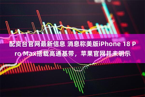 配资台官网最新信息 消息称美版iPhone 18 Pro Max搭载高通基带，苹果官网并未明示